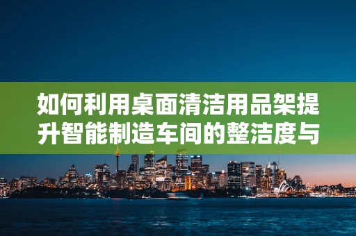 如何利用桌面清洁用品架提升智能制造车间的整洁度与效率？