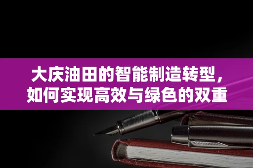 大庆油田的智能制造转型，如何实现高效与绿色的双重飞跃？