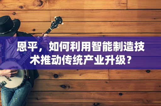 恩平，如何利用智能制造技术推动传统产业升级？