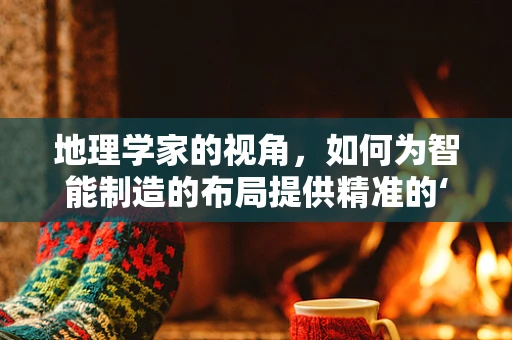 地理学家的视角，如何为智能制造的布局提供精准的‘导航’？