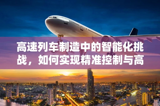 高速列车制造中的智能化挑战，如何实现精准控制与高效生产？