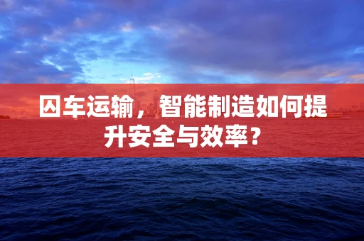 囚车运输，智能制造如何提升安全与效率？