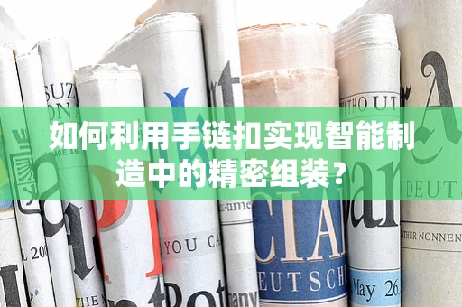 如何利用手链扣实现智能制造中的精密组装？