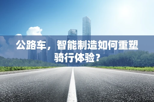公路车，智能制造如何重塑骑行体验？