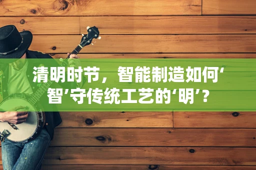 清明时节，智能制造如何‘智’守传统工艺的‘明’？