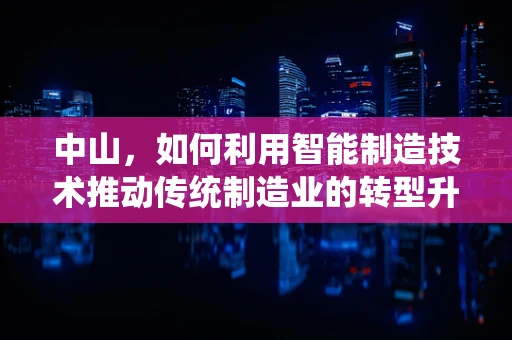 中山，如何利用智能制造技术推动传统制造业的转型升级？