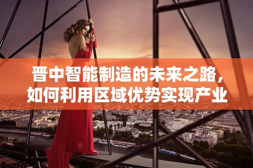 晋中智能制造的未来之路，如何利用区域优势实现产业升级？