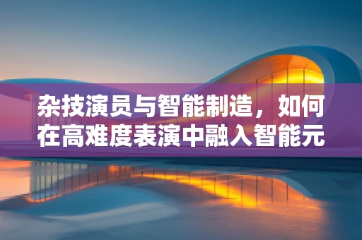 杂技演员与智能制造，如何在高难度表演中融入智能元素？