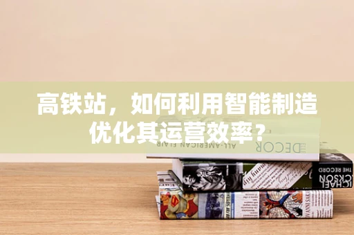 高铁站，如何利用智能制造优化其运营效率？