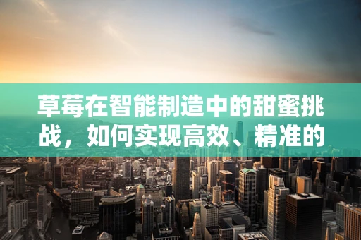 草莓在智能制造中的甜蜜挑战，如何实现高效、精准的采摘？