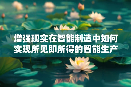 增强现实在智能制造中如何实现所见即所得的智能生产？