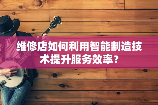 维修店如何利用智能制造技术提升服务效率？