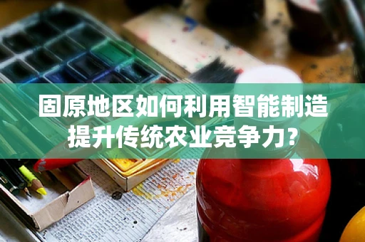 固原地区如何利用智能制造提升传统农业竞争力？