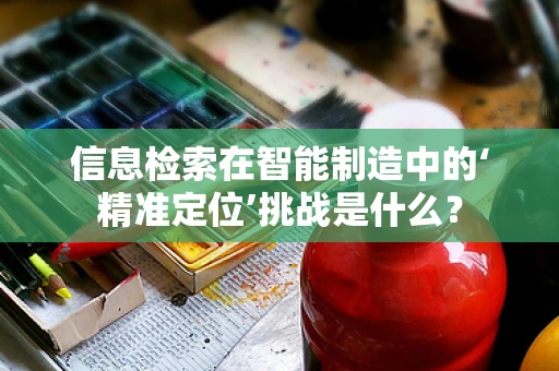 信息检索在智能制造中的‘精准定位’挑战是什么？