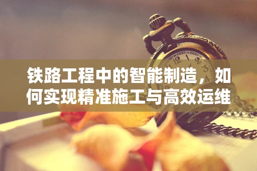 铁路工程中的智能制造，如何实现精准施工与高效运维？