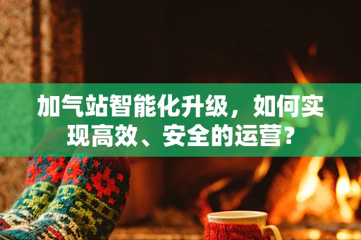 加气站智能化升级，如何实现高效、安全的运营？