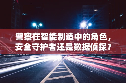 警察在智能制造中的角色，安全守护者还是数据侦探？