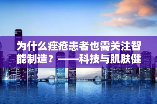 为什么痤疮患者也需关注智能制造？——科技与肌肤健康的跨界思考