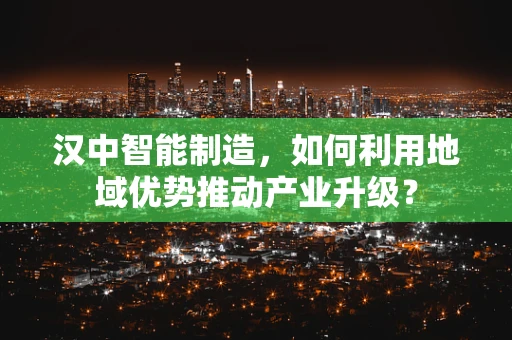 汉中智能制造，如何利用地域优势推动产业升级？