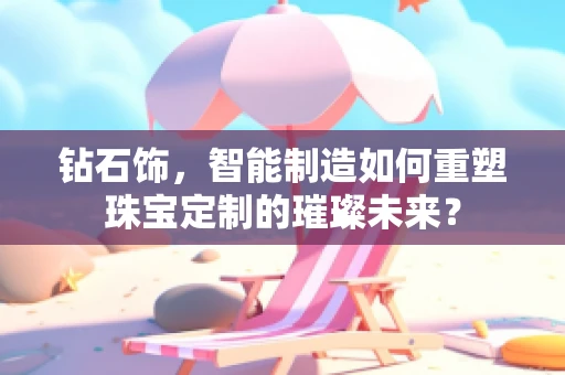 钻石饰，智能制造如何重塑珠宝定制的璀璨未来？
