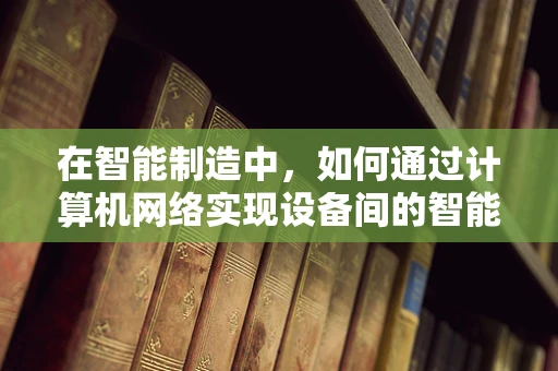 在智能制造中，如何通过计算机网络实现设备间的智能协同？