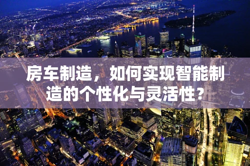 房车制造，如何实现智能制造的个性化与灵活性？