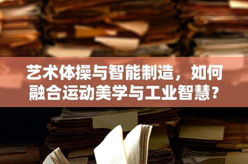 艺术体操与智能制造，如何融合运动美学与工业智慧？