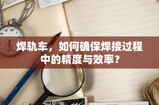 焊轨车，如何确保焊接过程中的精度与效率？