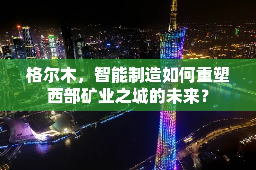 格尔木，智能制造如何重塑西部矿业之城的未来？