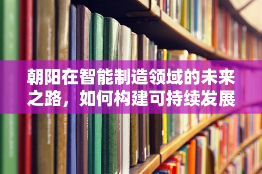 朝阳在智能制造领域的未来之路，如何构建可持续发展的智能工厂？