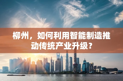 柳州，如何利用智能制造推动传统产业升级？