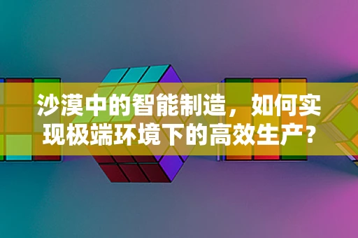 沙漠中的智能制造，如何实现极端环境下的高效生产？