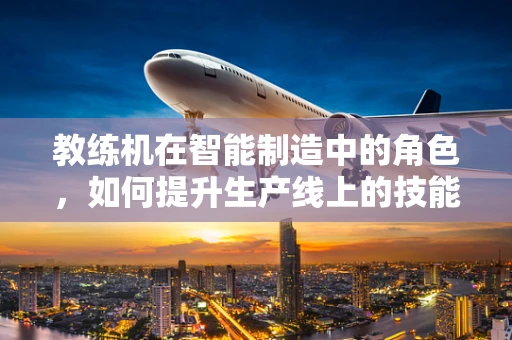 教练机在智能制造中的角色，如何提升生产线上的技能传承与效率？