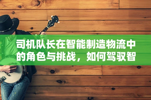 司机队长在智能制造物流中的角色与挑战，如何驾驭智能运输的‘引擎’？