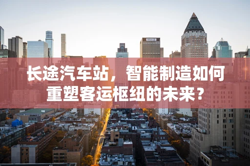 长途汽车站，智能制造如何重塑客运枢纽的未来？