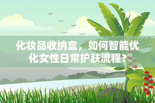 化妆品收纳盒，如何智能优化女性日常护肤流程？