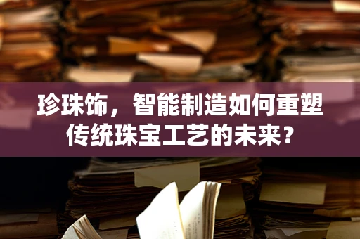 珍珠饰，智能制造如何重塑传统珠宝工艺的未来？