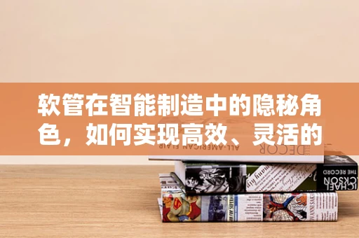 软管在智能制造中的隐秘角色，如何实现高效、灵活的物流传输？