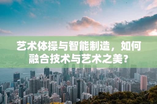 艺术体操与智能制造，如何融合技术与艺术之美？