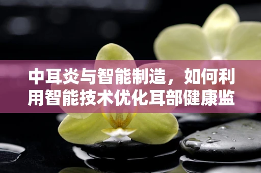 中耳炎与智能制造，如何利用智能技术优化耳部健康监测？