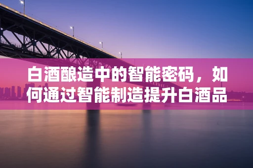 白酒酿造中的智能密码，如何通过智能制造提升白酒品质？
