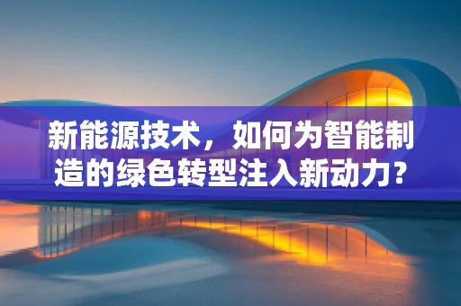 新能源技术，如何为智能制造的绿色转型注入新动力？