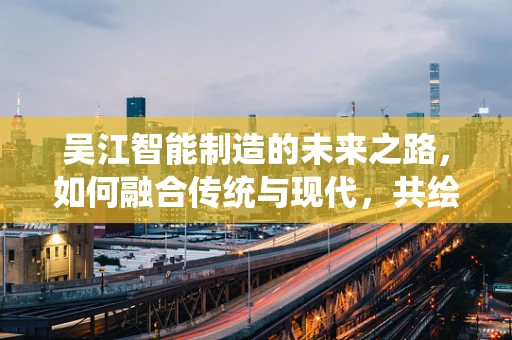 吴江智能制造的未来之路，如何融合传统与现代，共绘智慧蓝图？