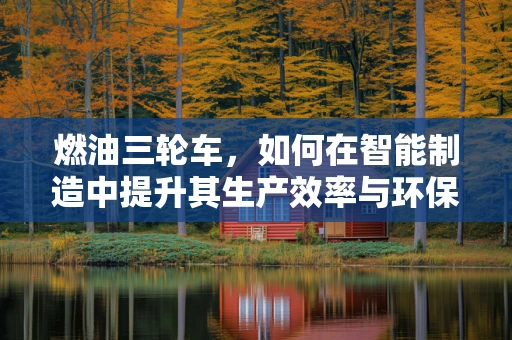 燃油三轮车，如何在智能制造中提升其生产效率与环保性能？