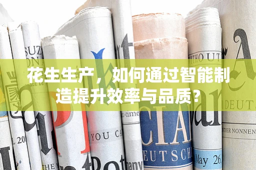 花生生产，如何通过智能制造提升效率与品质？