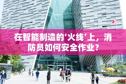 在智能制造的‘火线’上，消防员如何安全作业？
