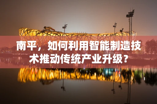 南平，如何利用智能制造技术推动传统产业升级？