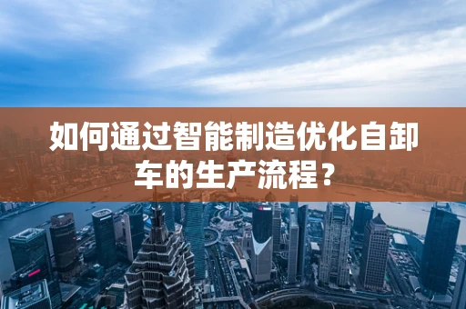 如何通过智能制造优化自卸车的生产流程？