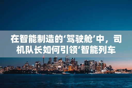 在智能制造的‘驾驶舱’中，司机队长如何引领‘智能列车’？