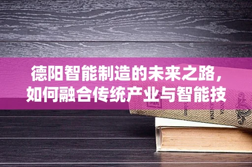 德阳智能制造的未来之路，如何融合传统产业与智能技术？